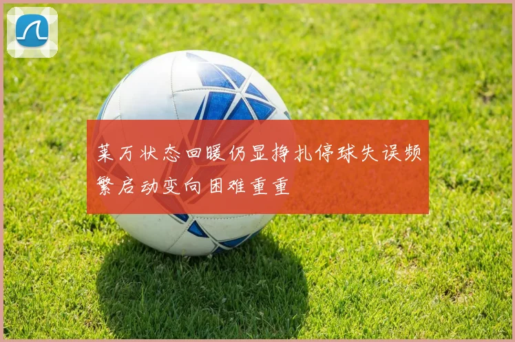 莱万状态回暖仍显挣扎停球失误频繁启动变向困难重重