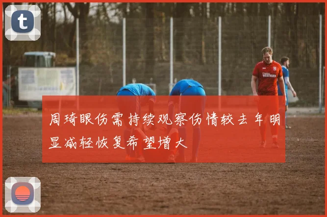 周琦眼伤需持续观察伤情较去年明显减轻恢复希望增大