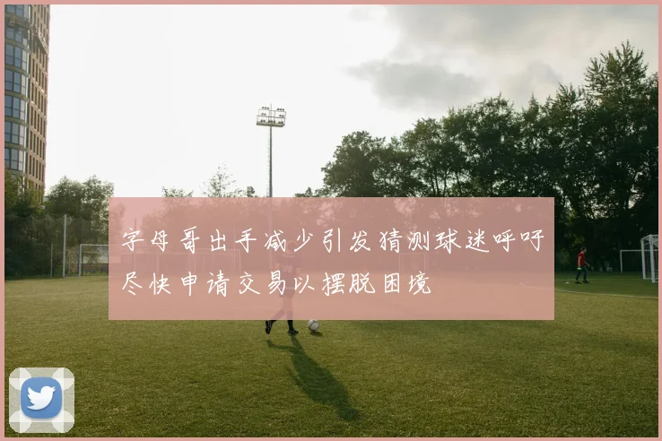 字母哥出手减少引发猜测球迷呼吁尽快申请交易以摆脱困境