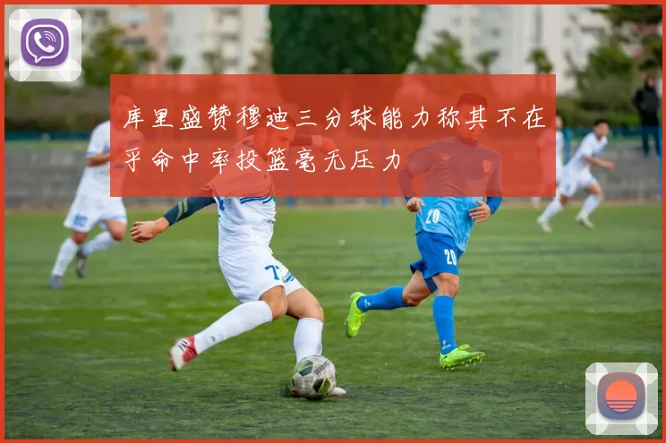 库里盛赞穆迪三分球能力称其不在乎命中率投篮毫无压力