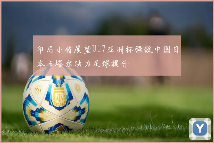印尼小将展望U17亚洲杯强敌中国日本卡塔尔助力足球提升