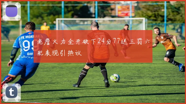 老詹火力全开砍下24分77送三罚六犯表现引热议