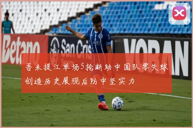 吾米提江单场5抢断助中国队零失球创造历史展现后防中坚实力