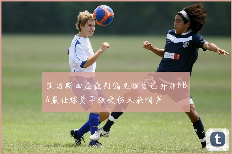 亚当斯回应裁判偏见称自己并非NBA最壮球员导致受伤未获哨声