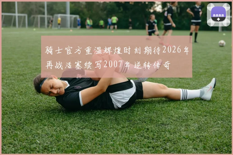 骑士官方重温辉煌时刻期待2026年再战活塞续写2007年逆转传奇