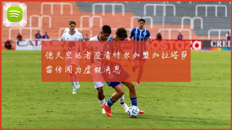 德天空记者澄清特尔加盟加拉塔萨雷传闻为虚假消息