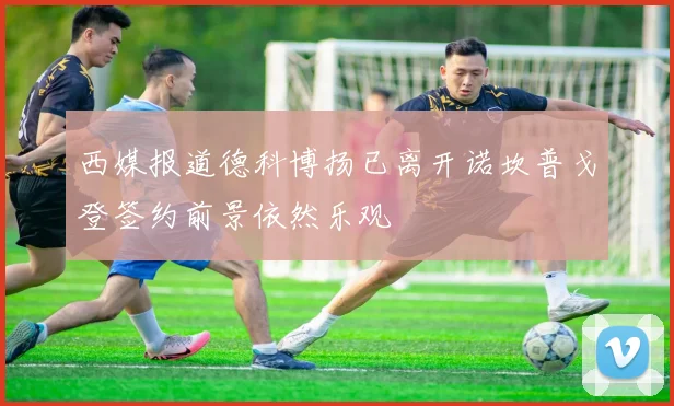 西媒报道德科博扬已离开诺坎普戈登签约前景依然乐观