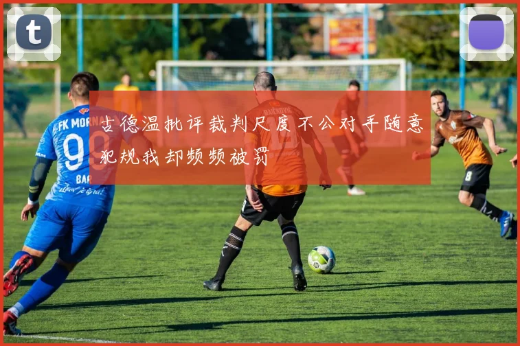 古德温批评裁判尺度不公对手随意犯规我却频频被罚
