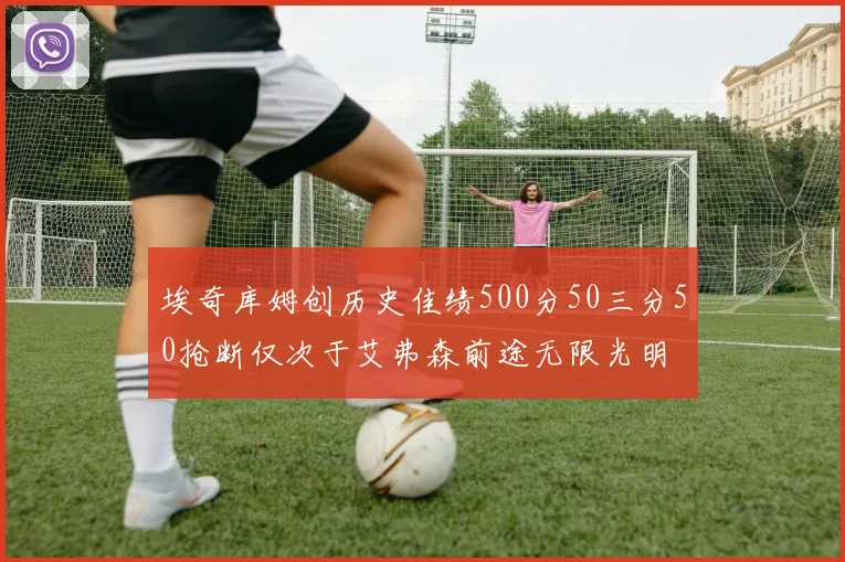 埃奇库姆创历史佳绩500分50三分50抢断仅次于艾弗森前途无限光明