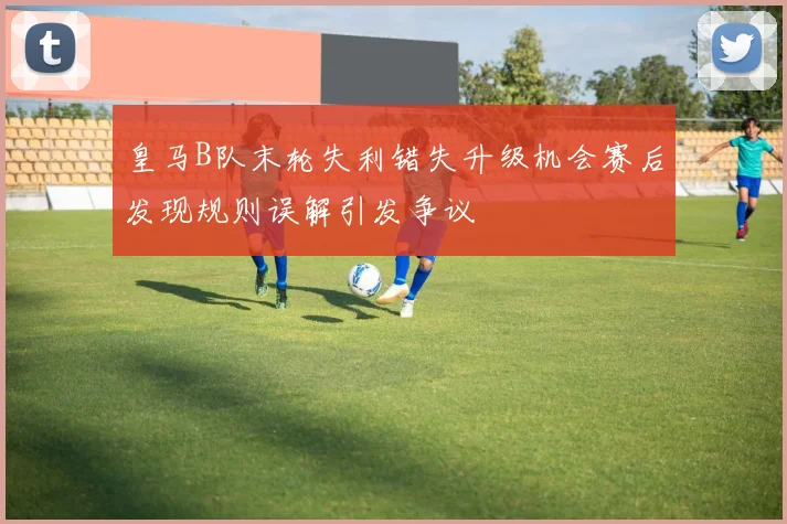 皇马B队末轮失利错失升级机会赛后发现规则误解引发争议